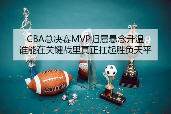 CBA总决赛MVP归属悬念升温 谁能在关键战里真正扛起胜负天平